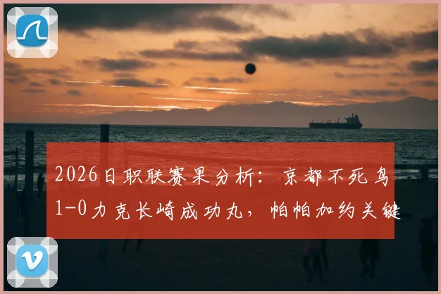 2026日职联赛果分析：京都不死鸟1-0力克长崎成功丸，帕帕加约关键进球制胜，附双方近期状态与历史对战解读