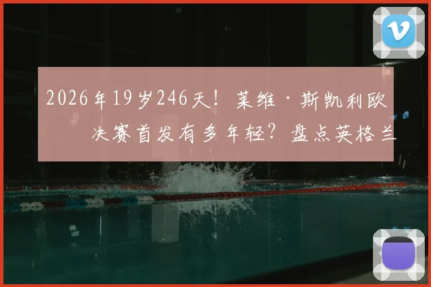 2026年19岁246天！莱维·斯凯利欧冠决赛首发有多年轻？盘点英格兰最年轻欧冠决赛球员