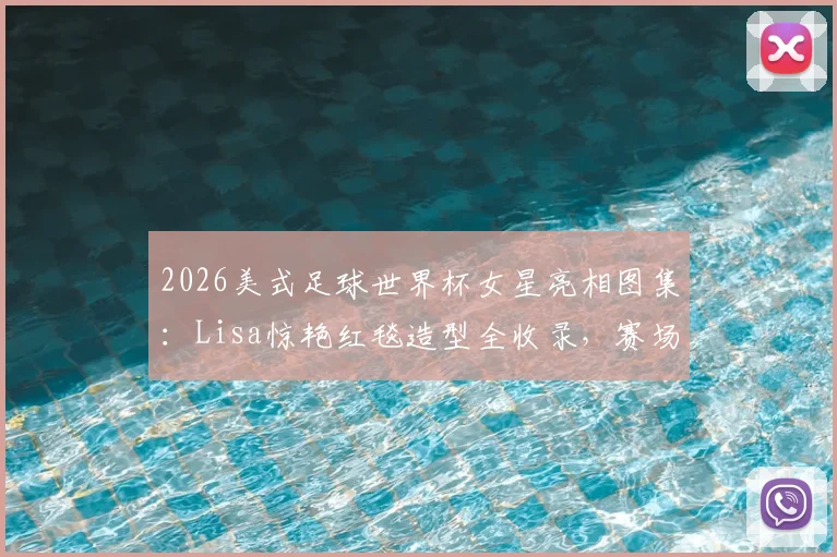 2026美式足球世界杯女星亮相图集：Lisa惊艳红毯造型全收录，赛场内外时尚风采盘点