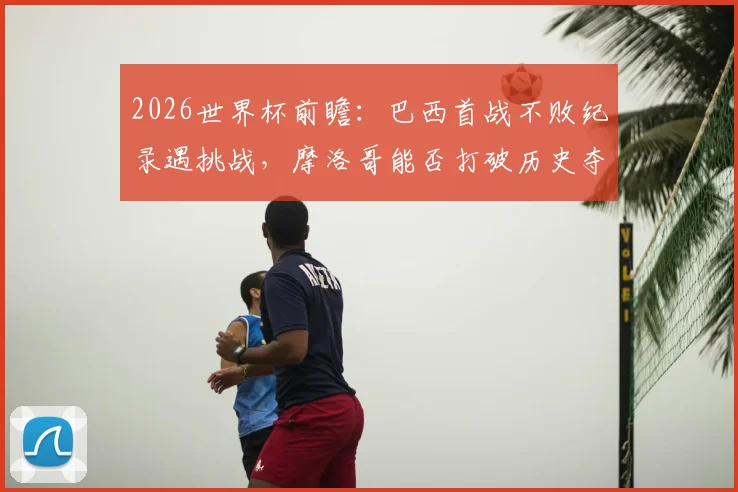 2026世界杯前瞻：巴西首战不败纪录遇挑战，摩洛哥能否打破历史夺得开门红？