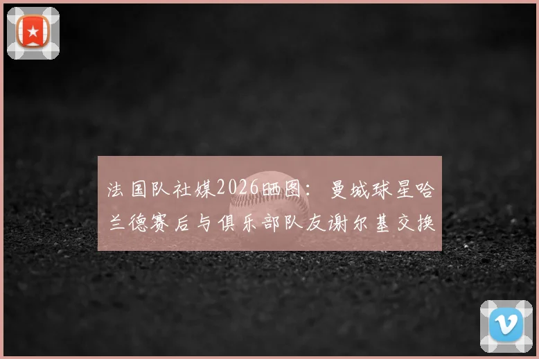 法国队社媒2026晒图：曼城球星哈兰德赛后与俱乐部队友谢尔基交换球衣引发球迷热议