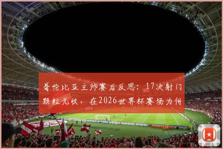 哥伦比亚主帅赛后反思：17次射门颗粒无收，在2026世界杯赛场为何会变成致命伤？