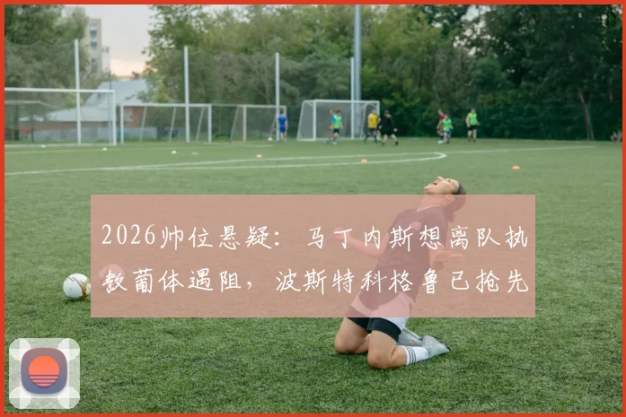 2026帅位悬疑：马丁内斯想离队执教葡体遇阻，波斯特科格鲁已抢先官宣上任