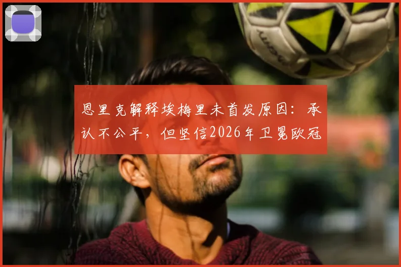 恩里克解释埃梅里未首发原因：承认不公平，但坚信2026年卫冕欧冠并非不可能