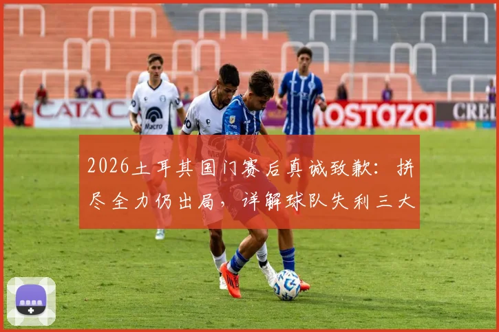 2026土耳其国门赛后真诚致歉:拼尽全力仍出局,详解球队失利三大主因与未来展望