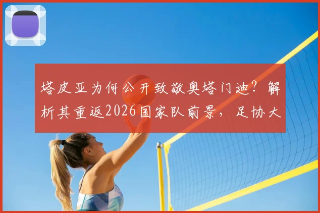 塔皮亚为何公开致敬奥塔门迪?解析其重返2026国家队前景,足协大门敞开含义