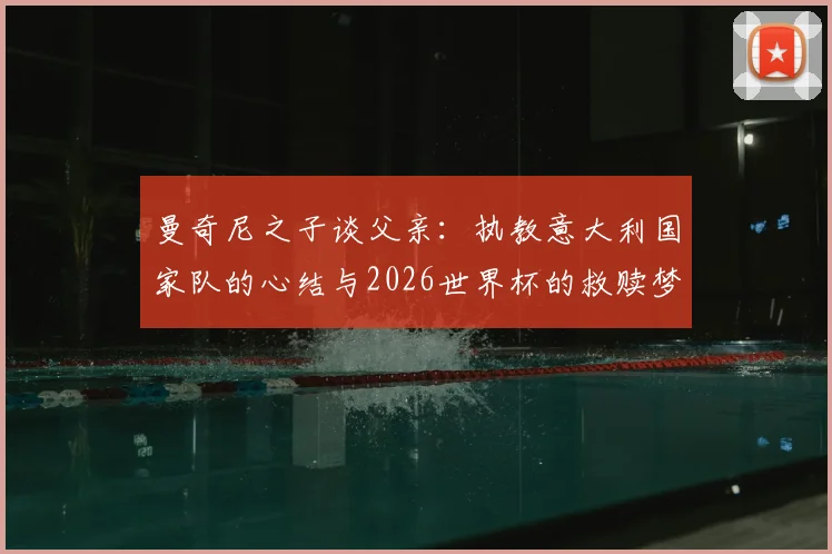 曼奇尼之子谈父亲：执教意大利国家队的心结与2026世界杯的救赎梦想