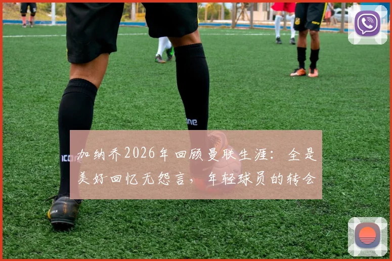 加纳乔2026年回顾曼联生涯:全是美好回忆无怨言,年轻球员的转会启示录