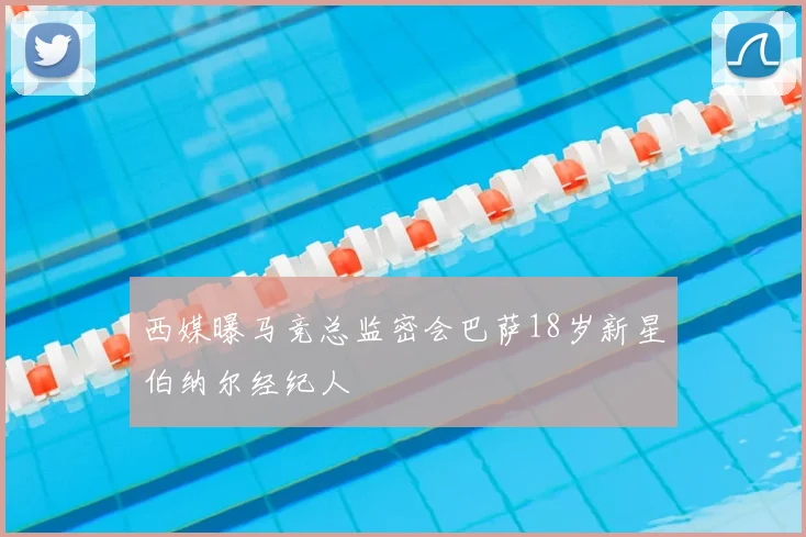 西媒曝马竞总监密会巴萨18岁新星伯纳尔经纪人