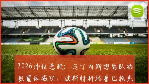 2026帅位悬疑:马丁内斯想离队执教葡体遇阻,波斯特科格鲁已抢先官宣上任