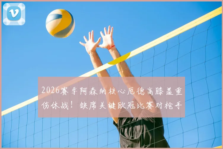 2026赛季阿森纳核心厄德高膝盖重伤休战！缺席关键欧冠比赛对枪手影响几何？球迷必看分析