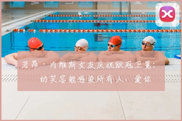 若昂·内维斯女友庆祝欧冠卫冕:你的笑容能感染所有人,爱你