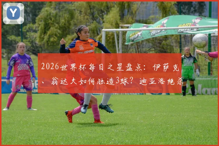 2026世界杯每日之星盘点：伊萨克、翁达夫如何独造3球？迪亚洛绝杀解析与球星高光集锦