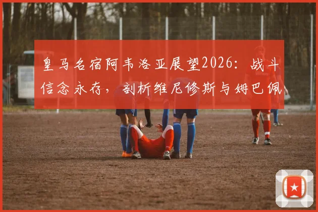 皇马名宿阿韦洛亚展望2026:战斗信念永存,剖析维尼修斯与姆巴佩的顶级对决之路