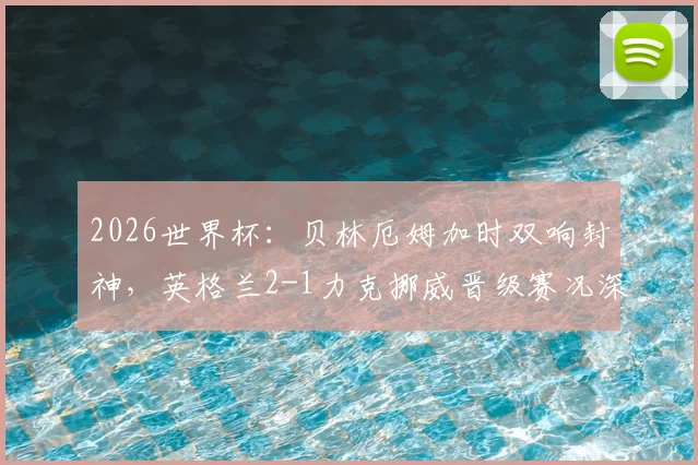 2026世界杯:贝林厄姆加时双响封神,英格兰2-1力克挪威晋级赛况深度解读
