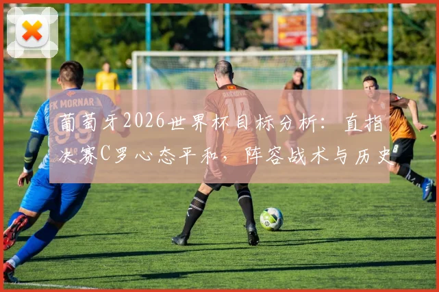 葡萄牙2026世界杯目标分析：直指决赛C罗心态平和，阵容战术与历史战绩全解读
