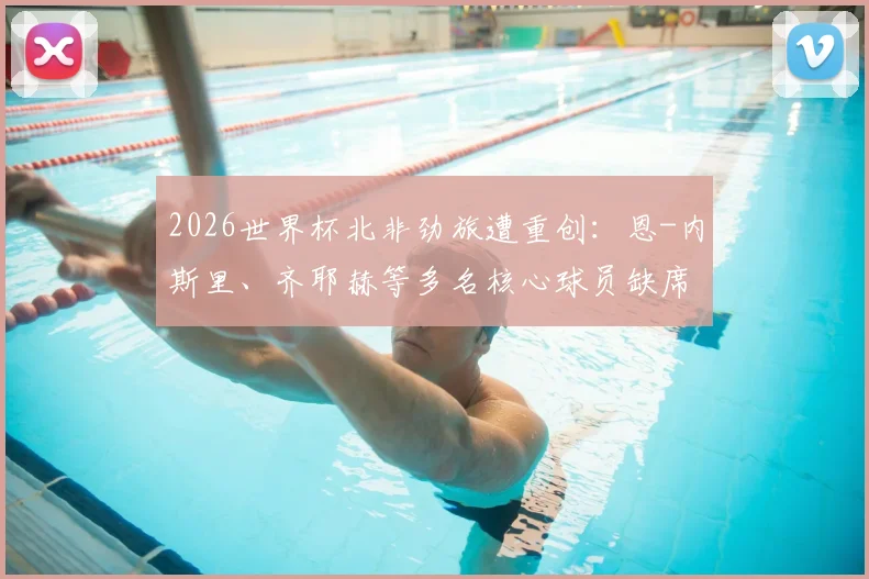 2026世界杯北非劲旅遭重创：恩-内斯里、齐耶赫等多名核心球员缺席，摩洛哥队阵容深度解析与前景展望