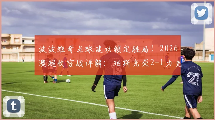 波波维奇点球建功锁定胜局!2026澳超收官战详解:珀斯光荣2-1力克布里斯班狮吼全回顾