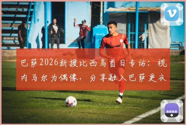 巴萨2026新援比西乌首日专访:视内马尔为偶像,分享融入巴萨更衣室初体验与未来目标