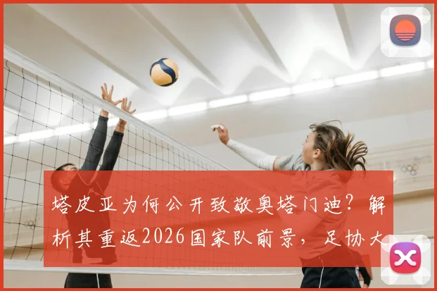 塔皮亚为何公开致敬奥塔门迪？解析其重返2026国家队前景，足协大门敞开含义