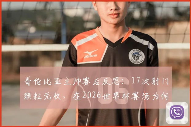 哥伦比亚主帅赛后反思:17次射门颗粒无收,在2026世界杯赛场为何会变成致命伤?