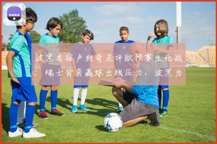 波黑名宿卢利奇点评欧预赛生死战:瑞士背负赢球出线压力,波黑为2026梦想放手一搏