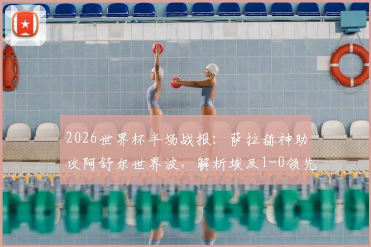 2026世界杯半场战报：萨拉赫神助攻阿舒尔世界波，解析埃及1-0领先比利时的战术关键点