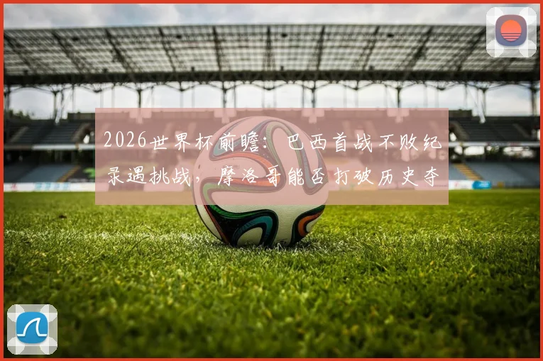 2026世界杯前瞻:巴西首战不败纪录遇挑战,摩洛哥能否打破历史夺得开门红?