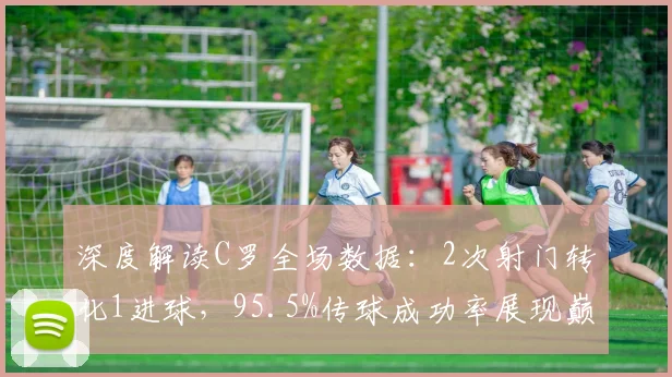 深度解读C罗全场数据：2次射门转化1进球，95.5%传球成功率展现巅峰效率