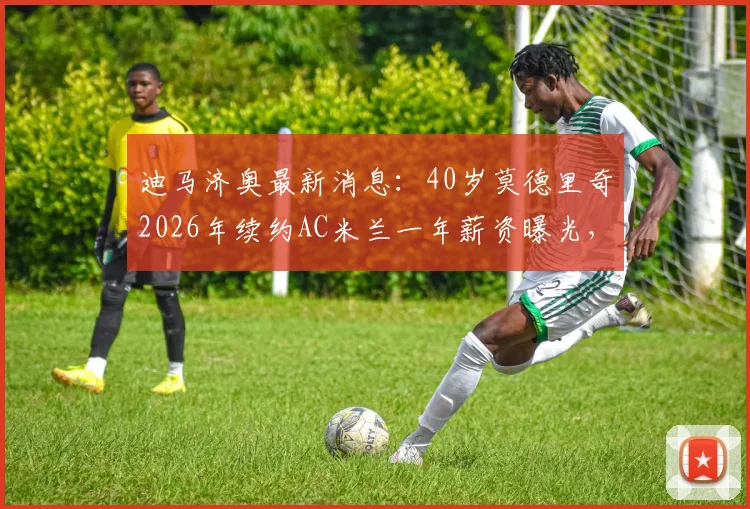 迪马济奥最新消息:40岁莫德里奇2026年续约AC米兰一年薪资曝光,高龄球星为何获留用?