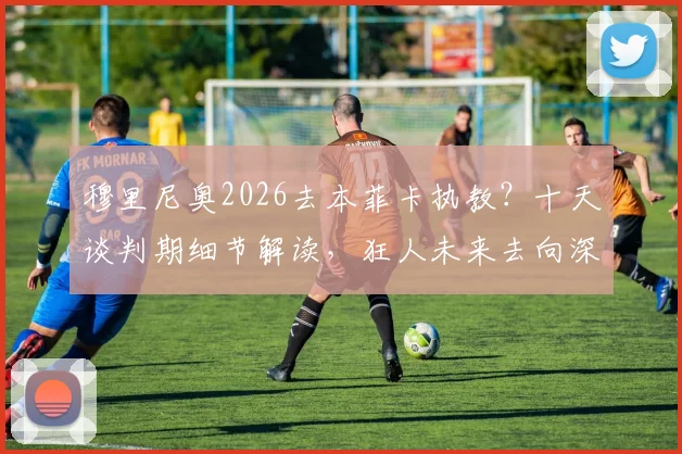 穆里尼奥2026去本菲卡执教?十天谈判期细节解读,狂人未来去向深度剖析