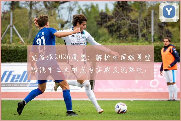 克洛泽2026展望：解析中国球员登陆德甲三大难点与实战交流路径，附留德青训最新动态