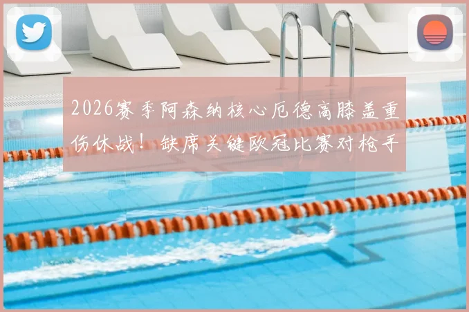 2026赛季阿森纳核心厄德高膝盖重伤休战!缺席关键欧冠比赛对枪手影响几何?球迷必看分析