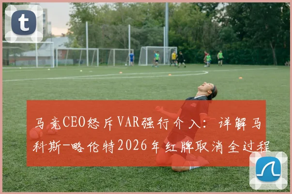马竞CEO怒斥VAR强行介入:详解马科斯-略伦特2026年红牌取消全过程,西甲争议判罚再引热议