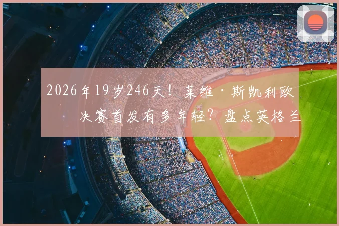 2026年19岁246天!莱维·斯凯利欧冠决赛首发有多年轻?盘点英格兰最年轻欧冠决赛球员