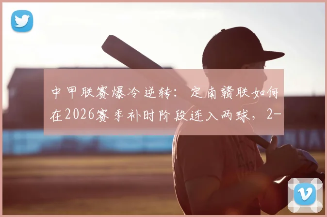 中甲联赛爆冷逆转:定南赣联如何在2026赛季补时阶段连入两球,2-1绝杀石家庄功夫?