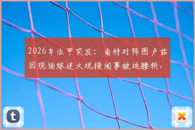 2026年法甲突发:南特对阵图卢兹因现场球迷大规模闹事被迫腰斩,后续安排与责任追问
