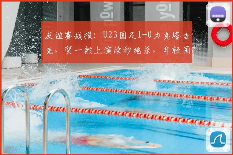 友谊赛战报：U23国足1-0力克塔吉克，贺一然上演读秒绝杀，年轻国脚展现血性