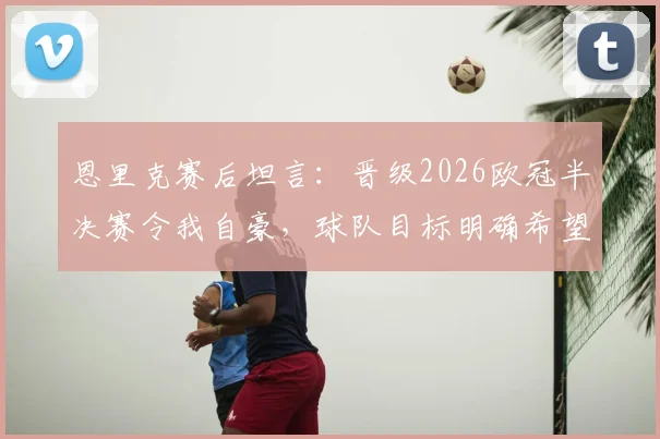 恩里克赛后坦言:晋级2026欧冠半决赛令我自豪,球队目标明确希望继续赢下去