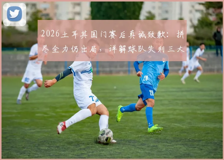 2026土耳其国门赛后真诚致歉：拼尽全力仍出局，详解球队失利三大主因与未来展望