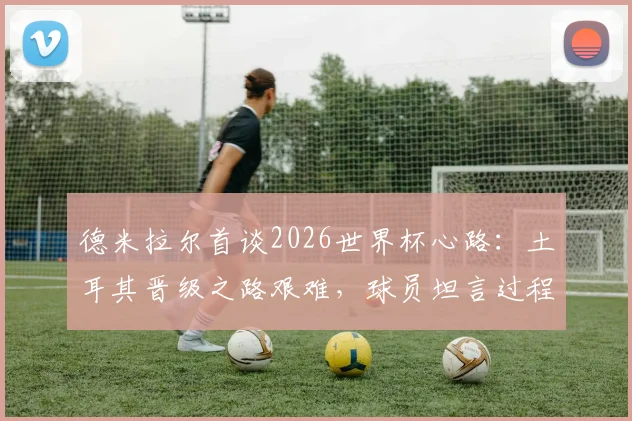 德米拉尔首谈2026世界杯心路:土耳其晋级之路艰难,球员坦言过程不易