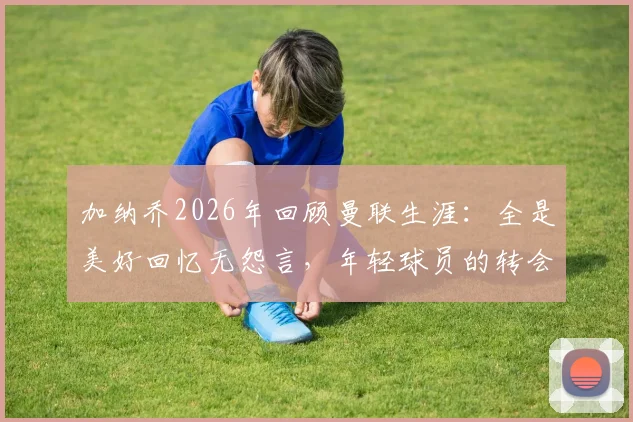 加纳乔2026年回顾曼联生涯：全是美好回忆无怨言，年轻球员的转会启示录
