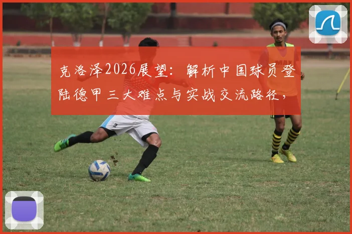 克洛泽2026展望:解析中国球员登陆德甲三大难点与实战交流路径,附留德青训最新动态