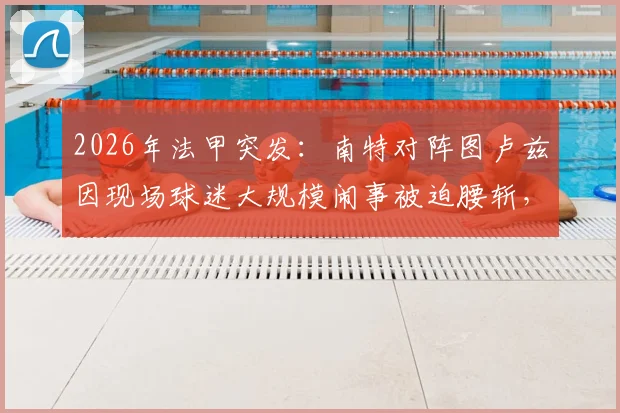 2026年法甲突发：南特对阵图卢兹因现场球迷大规模闹事被迫腰斩，后续安排与责任追问