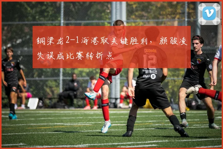 铜梁龙2-1海港取关键胜利，颜骏凌失误成比赛转折点